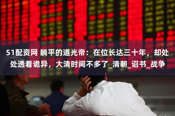 51配资网 躺平的道光帝：在位长达三十年，却处处透着诡异，大清时间不多了_清朝_诏书_战争