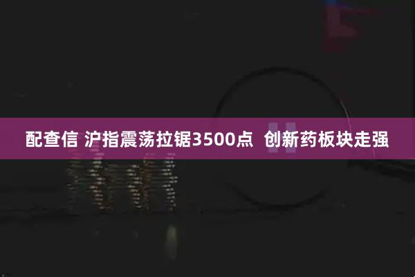 配查信 沪指震荡拉锯3500点  创新药板块走强