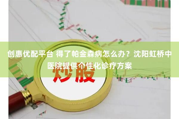 创惠优配平台 得了帕金森病怎么办？沈阳虹桥中医院提供个性化诊疗方案