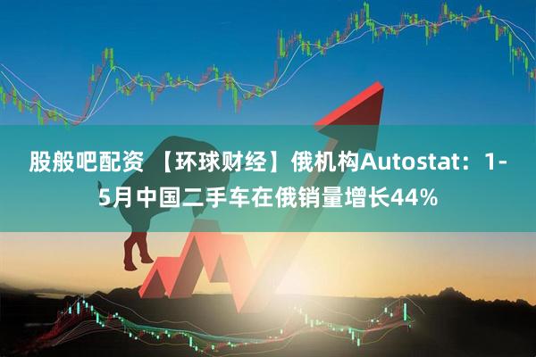 股般吧配资 【环球财经】俄机构Autostat：1-5月中国二手车在俄销量增长44%